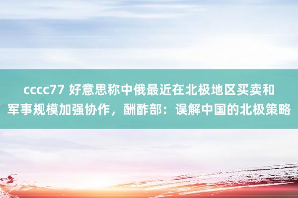 cccc77 好意思称中俄最近在北极地区买卖和军事规模加强协作，酬酢部：误解中国的北极策略