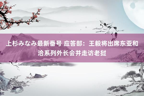 上杉みなみ最新番号 应答部：王毅将出席东亚和洽系列外长会并走访老挝