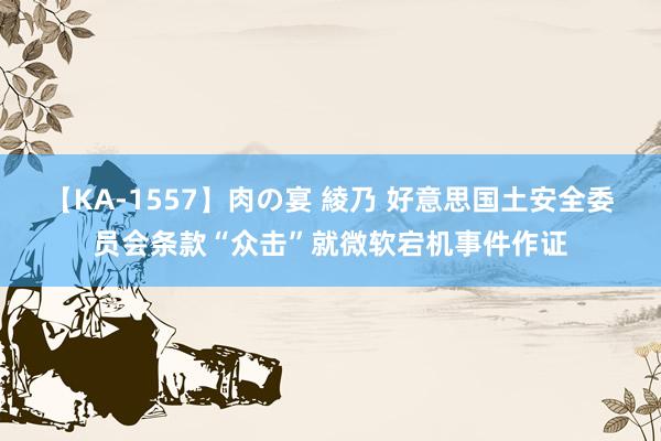 【KA-1557】肉の宴 綾乃 好意思国土安全委员会条款“众击”就微软宕机事件作证