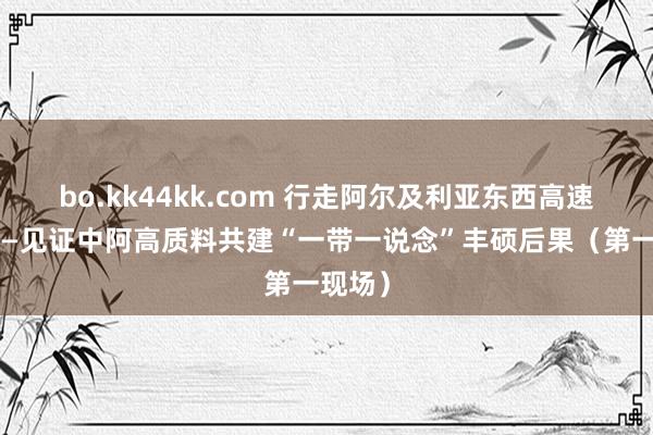 bo.kk44kk.com 行走阿尔及利亚东西高速公路——见证中阿高质料共建“一带一说念”丰硕后果（第一现场）