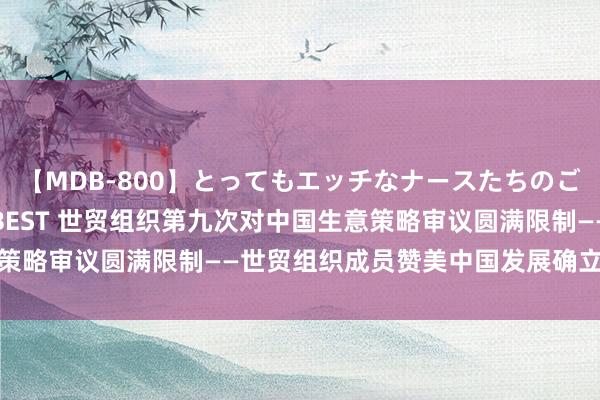 【MDB-800】とってもエッチなナースたちのご奉仕SEX 30人4時間BEST 世贸组织第九次对中国生意策略审议圆满限制——世贸组织成员赞美中国发展确立和中国孝敬