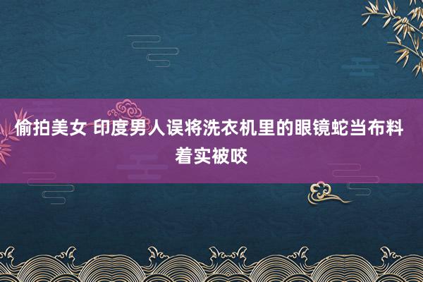 偷拍美女 印度男人误将洗衣机里的眼镜蛇当布料 着实被咬