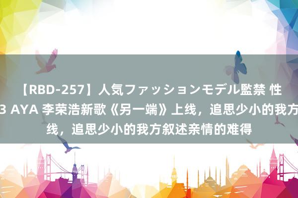 【RBD-257】人気ファッションモデル監禁 性虐コレクション3 AYA 李荣浩新歌《另一端》上线，追思少小的我方叙述亲情的难得