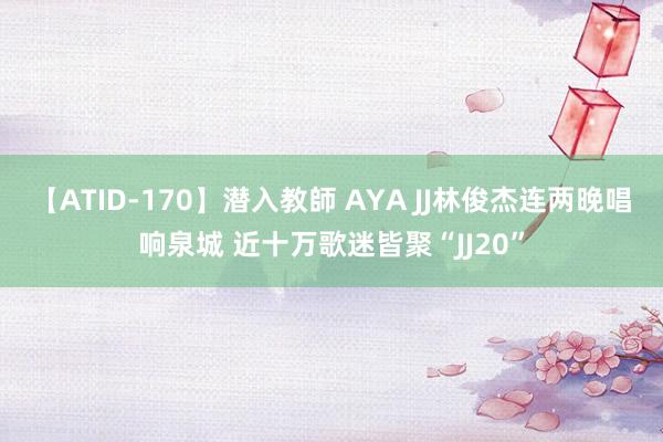 【ATID-170】潜入教師 AYA JJ林俊杰连两晚唱响泉城 近十万歌迷皆聚“JJ20”