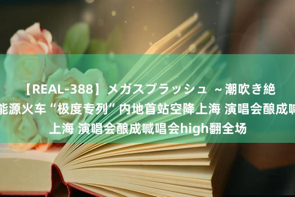 【REAL-388】メガスプラッシュ ～潮吹き絶頂スペシャル～ 能源火车“极度专列”内地首站空降上海 演唱会酿成喊唱会high翻全场