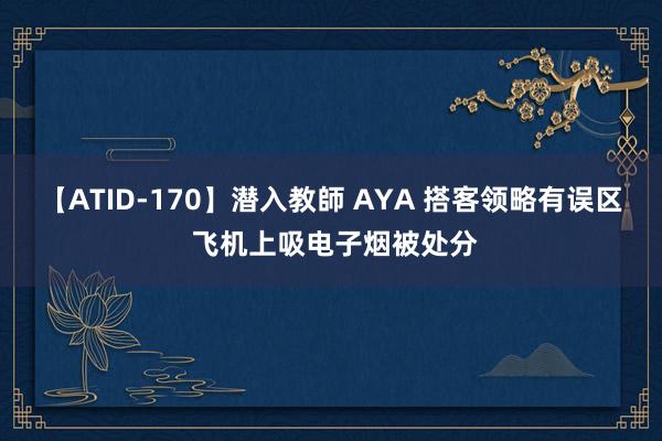 【ATID-170】潜入教師 AYA 搭客领略有误区 飞机上吸电子烟被处分