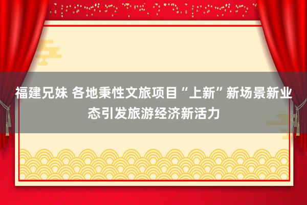 福建兄妹 各地秉性文旅项目“上新”新场景新业态引发旅游经济新活力