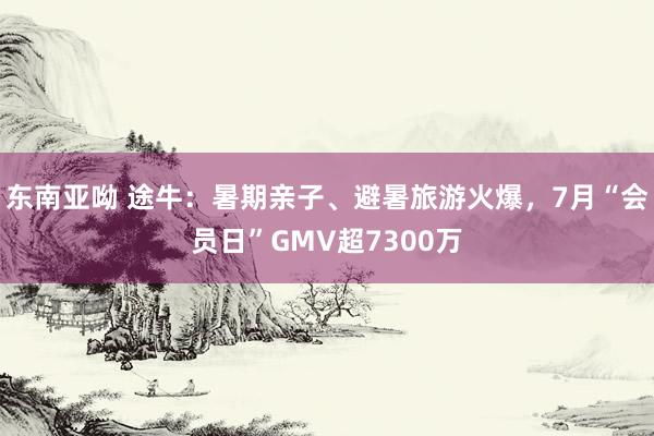 东南亚呦 途牛：暑期亲子、避暑旅游火爆，7月“会员日”GMV超7300万