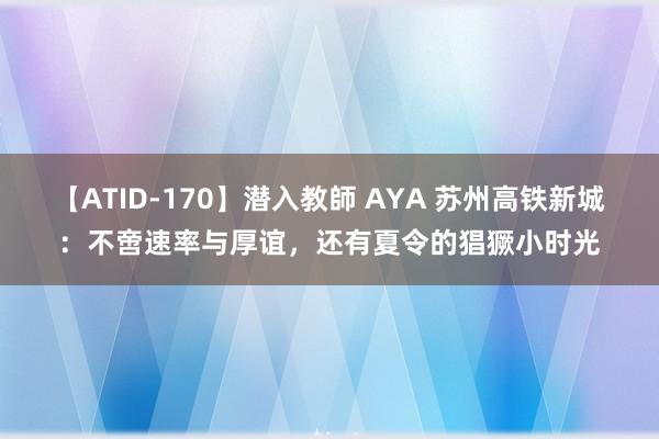 【ATID-170】潜入教師 AYA 苏州高铁新城：不啻速率与厚谊，还有夏令的猖獗小时光