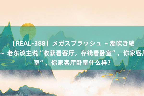 【REAL-388】メガスプラッシュ ～潮吹き絶頂スペシャル～ 老东谈主说“收获看客厅，存钱看卧室”，你家客厅卧室什么样？