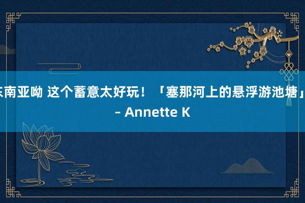 东南亚呦 这个蓄意太好玩！「塞那河上的悬浮游池塘」 – Annette K