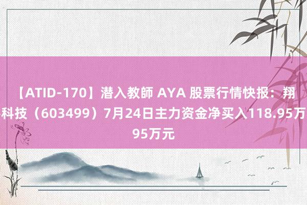 【ATID-170】潜入教師 AYA 股票行情快报：翔港科技（603499）7月24日主力资金净买入118.95万元