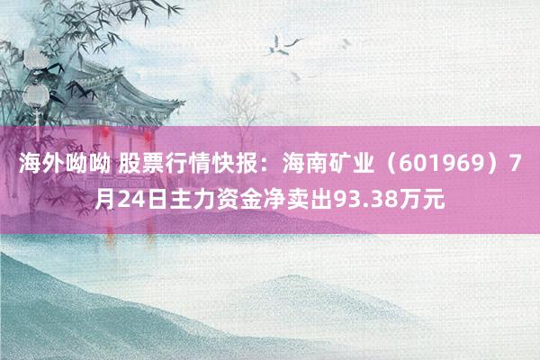 海外呦呦 股票行情快报：海南矿业（601969）7月24日主力资金净卖出93.38万元