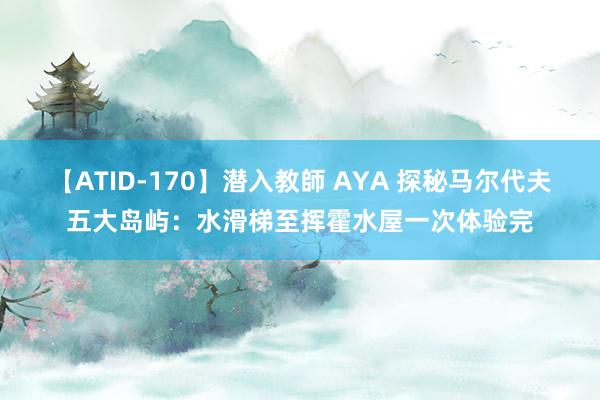 【ATID-170】潜入教師 AYA 探秘马尔代夫五大岛屿：水滑梯至挥霍水屋一次体验完