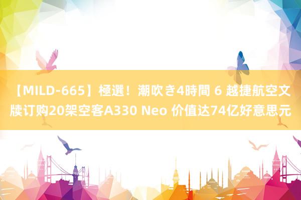 【MILD-665】極選！潮吹き4時間 6 越捷航空文牍订购20架空客A330 Neo 价值达74亿好意思元