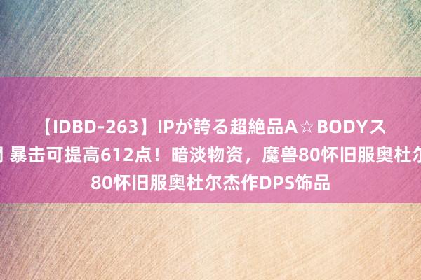 【IDBD-263】IPが誇る超絶品A☆BODYスペシャル8時間 暴击可提高612点！暗淡物资，魔兽80怀旧服奥杜尔杰作DPS饰品