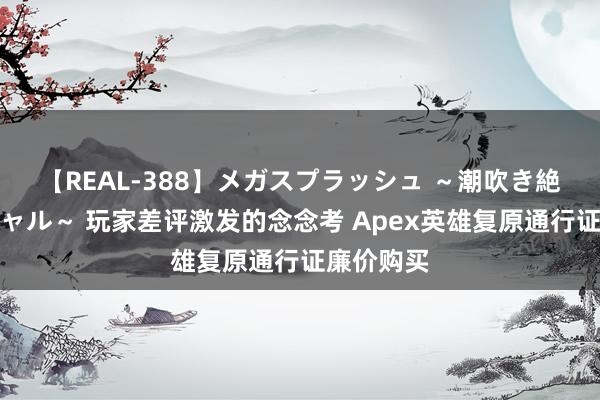 【REAL-388】メガスプラッシュ ～潮吹き絶頂スペシャル～ 玩家差评激发的念念考 Apex英雄复原通行证廉价购买