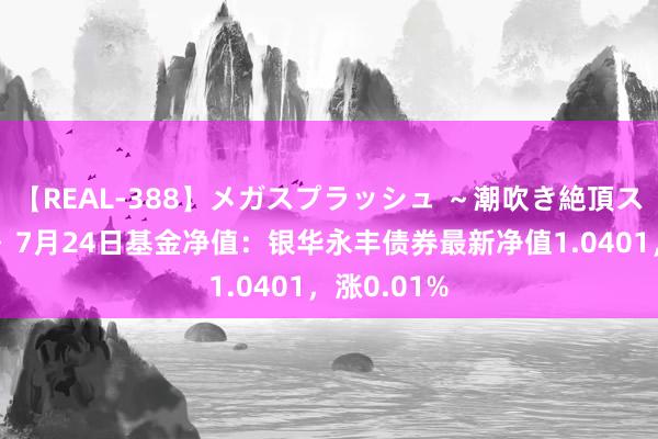 【REAL-388】メガスプラッシュ ～潮吹き絶頂スペシャル～ 7月24日基金净值：银华永丰债券最新净值1.0401，涨0.01%