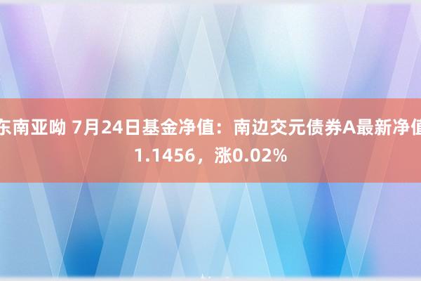 东南亚呦 7月24日基金净值：南边交元债券A最新净值1.1456，涨0.02%