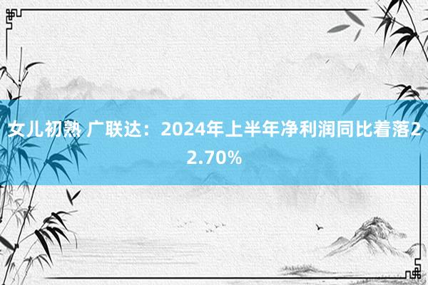 女儿初熟 广联达：2024年上半年净利润同比着落22.70%