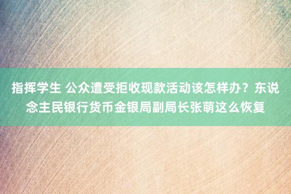 指挥学生 公众遭受拒收现款活动该怎样办？东说念主民银行货币金银局副局长张萌这么恢复