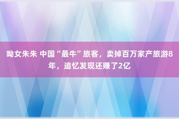 呦女朱朱 中国“最牛”旅客，卖掉百万家产旅游8年，追忆发现还赚了2亿