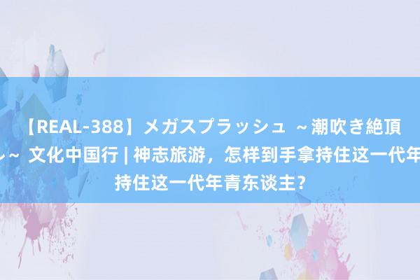 【REAL-388】メガスプラッシュ ～潮吹き絶頂スペシャル～ 文化中国行 | 神志旅游，怎样到手拿持住这一代年青东谈主？