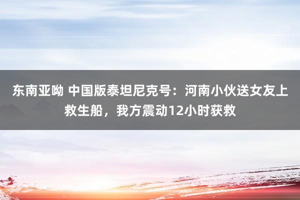 东南亚呦 中国版泰坦尼克号：河南小伙送女友上救生船，我方震动12小时获救