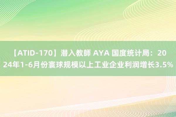 【ATID-170】潜入教師 AYA 国度统计局：2024年1-6月份寰球规模以上工业企业利润增长3.5%