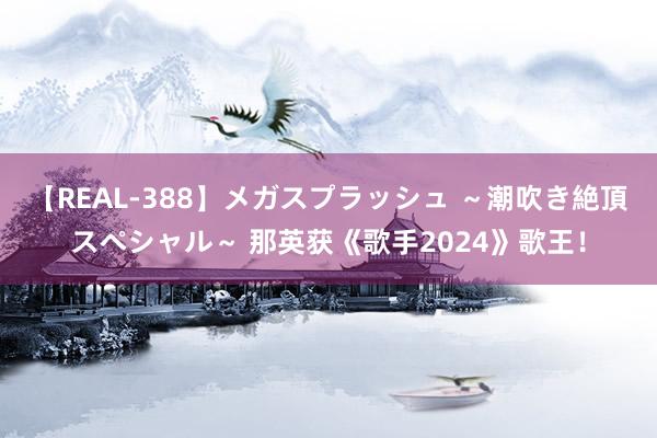 【REAL-388】メガスプラッシュ ～潮吹き絶頂スペシャル～ 那英获《歌手2024》歌王！