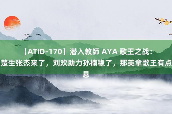 【ATID-170】潜入教師 AYA 歌王之战：陈楚生张杰来了，刘欢助力孙楠稳了，那英拿歌王有点悬