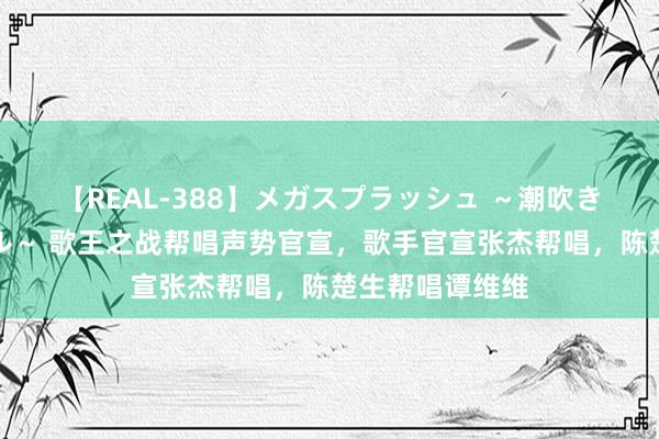 【REAL-388】メガスプラッシュ ～潮吹き絶頂スペシャル～ 歌王之战帮唱声势官宣，歌手官宣张杰帮唱，陈楚生帮唱谭维维