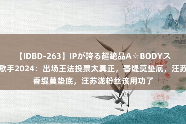 【IDBD-263】IPが誇る超絶品A☆BODYスペシャル8時間 歌手2024：出场王法投票太真正，香缇莫垫底，汪苏泷粉丝该用功了