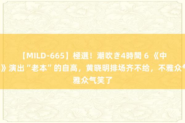 【MILD-665】極選！潮吹き4時間 6 《中餐厅8》演出“老本”的自高，黄晓明排场齐不给，不雅众气笑了