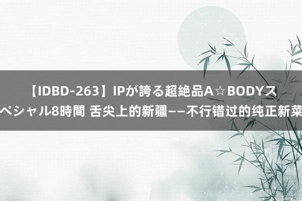 【IDBD-263】IPが誇る超絶品A☆BODYスペシャル8時間 舌尖上的新疆——不行错过的纯正新菜