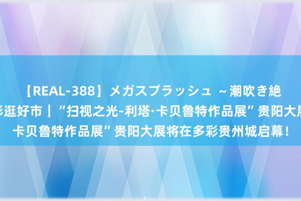 【REAL-388】メガスプラッシュ ～潮吹き絶頂スペシャル～ 趣多彩逛好市｜“扫视之光-利塔·卡贝鲁特作品展”贵阳大展将在多彩贵州城启幕！