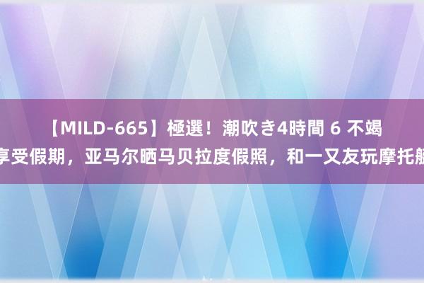 【MILD-665】極選！潮吹き4時間 6 不竭享受假期，亚马尔晒马贝拉度假照，和一又友玩摩托艇