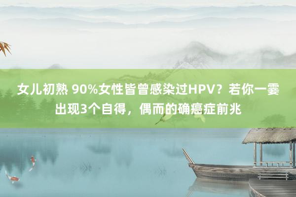 女儿初熟 90%女性皆曾感染过HPV？若你一霎出现3个自得，偶而的确癌症前兆