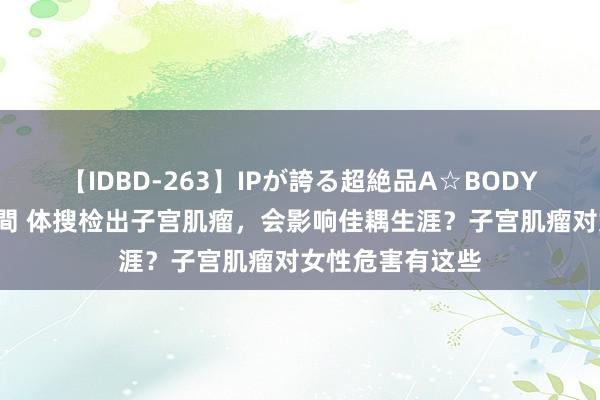 【IDBD-263】IPが誇る超絶品A☆BODYスペシャル8時間 体搜检出子宫肌瘤，会影响佳耦生涯？子宫肌瘤对女性危害有这些