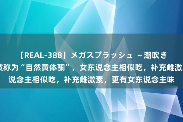 【REAL-388】メガスプラッシュ ～潮吹き絶頂スペシャル～ 它被称为“自然黄体酮”，女东说念主相似吃，补充雌激素，更有女东说念主味