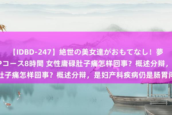 【IDBD-247】絶世の美女達がおもてなし！夢の桃源郷 IP風俗街 VIPコース8時間 女性庸碌肚子痛怎样回事？概述分辩，是妇产科疾病仍是肠胃问题