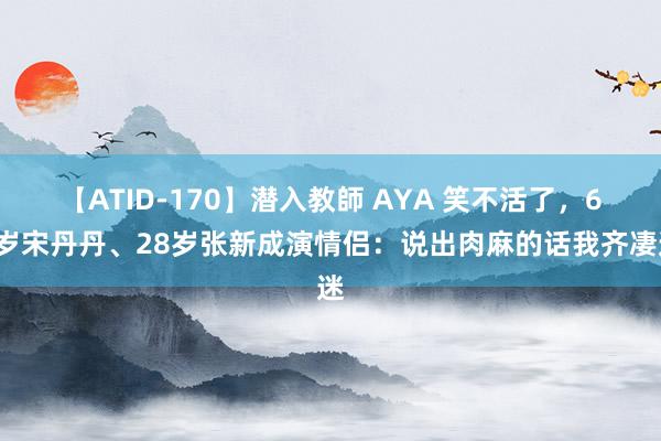 【ATID-170】潜入教師 AYA 笑不活了，63岁宋丹丹、28岁张新成演情侣：说出肉麻的话我齐凄迷