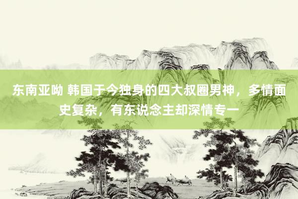 东南亚呦 韩国于今独身的四大叔圈男神，多情面史复杂，有东说念主却深情专一