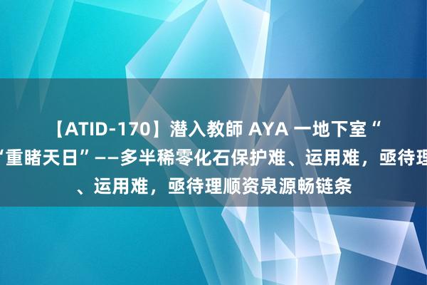 【ATID-170】潜入教師 AYA 一地下室“旷古生物”奈何“重睹天日”——多半稀零化石保护难、运用难，亟待理顺资泉源畅链条