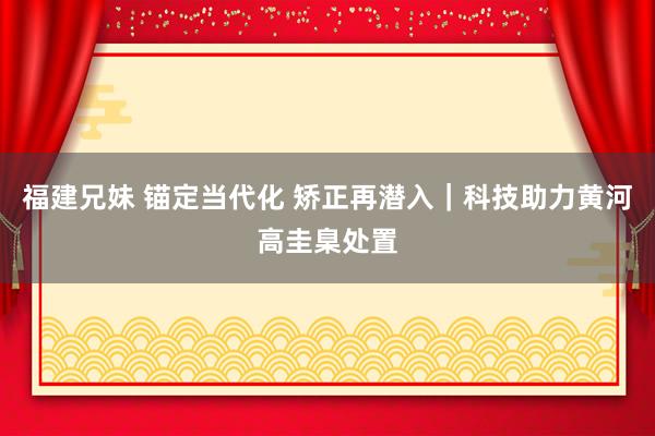 福建兄妹 锚定当代化 矫正再潜入｜科技助力黄河高圭臬处置