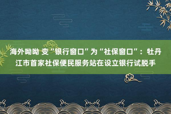 海外呦呦 变“银行窗口”为“社保窗口”：牡丹江市首家社保便民服务站在设立银行试脱手