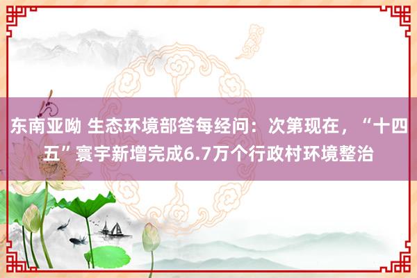 东南亚呦 生态环境部答每经问：次第现在，“十四五”寰宇新增完成6.7万个行政村环境整治