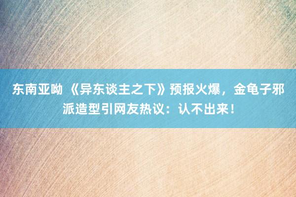 东南亚呦 《异东谈主之下》预报火爆，金龟子邪派造型引网友热议：认不出来！