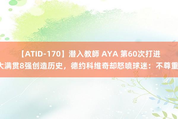 【ATID-170】潜入教師 AYA 第60次打进大满贯8强创造历史，德约科维奇却怒喷球迷：不尊重！