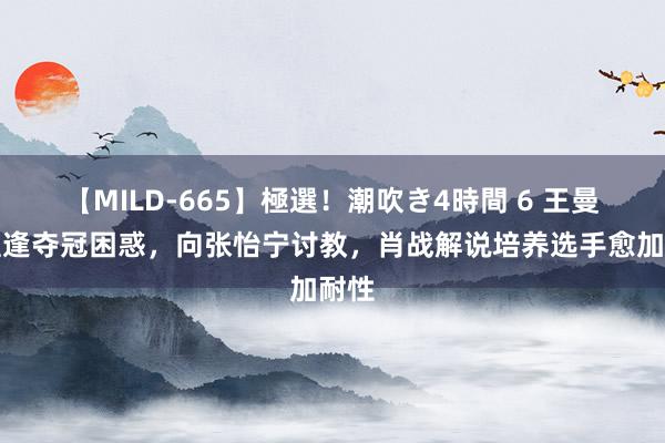 【MILD-665】極選！潮吹き4時間 6 王曼昱遭逢夺冠困惑，向张怡宁讨教，肖战解说培养选手愈加耐性